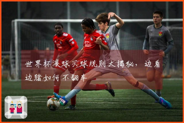 世界杯滚球买球规则大揭秘，边看边赌如何不翻车