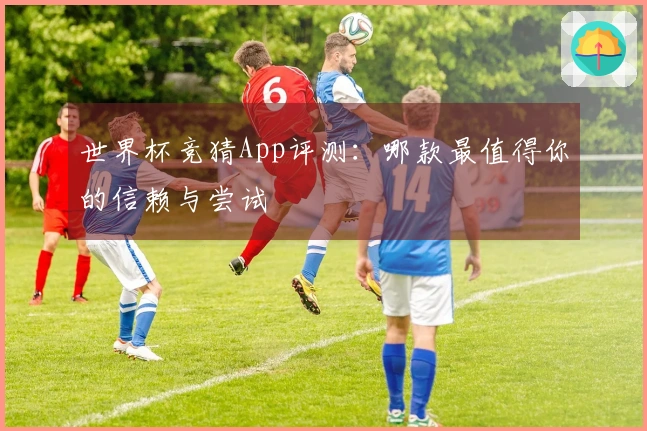 世界杯竞猜App评测：哪款最值得你的信赖与尝试